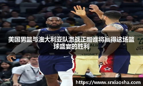 美国男篮与澳大利亚队激战正酣谁将赢得这场篮球盛宴的胜利